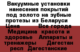 Вакуумные установки нанесения покрытий под золото на зубные протезы из Беларуси › Цена ­ 100 - Все города Медицина, красота и здоровье » Аппараты и тренажеры   . Дагестан респ.,Дагестанские Огни г.